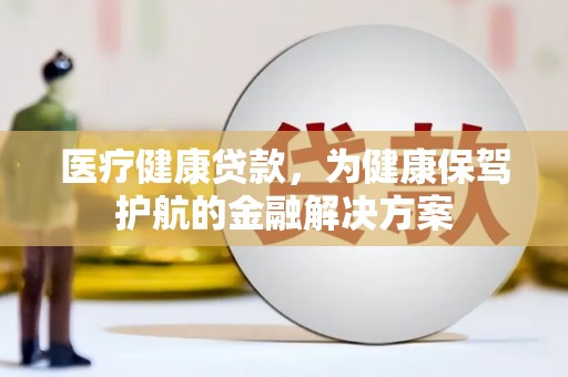 隆德医疗健康贷款，为健康保驾护航的金融解决方案